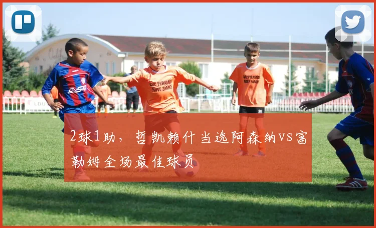 2球1助，哲凯赖什当选阿森纳vs富勒姆全场最佳球员