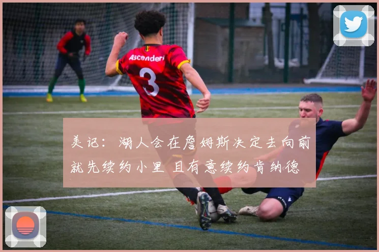 美记：湖人会在詹姆斯决定去向前就先续约小里 且有意续约肯纳德