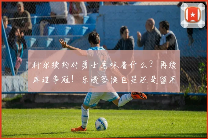 科尔续约对勇士意味着什么？再续库追争冠！乐透签换巨星还是留用