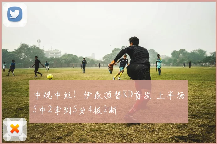 中规中矩！伊森顶替KD首发 上半场5中2拿到5分4板2断
